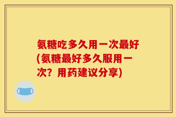 氨糖吃多久用一次最好(氨糖最好多久服用一次？用药建议分享)