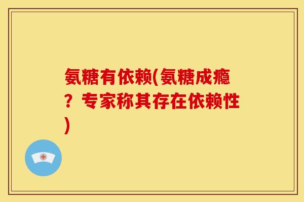 氨糖有依赖(氨糖成瘾？专家称其存在依赖性)