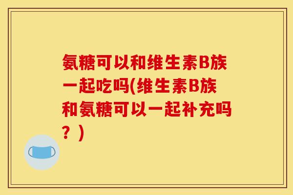 氨糖可以和维生素B族一起吃吗(维生素B族和氨糖可以一起补充吗？)