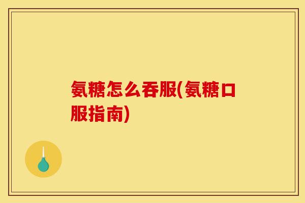 氨糖怎么吞服(氨糖口服指南)