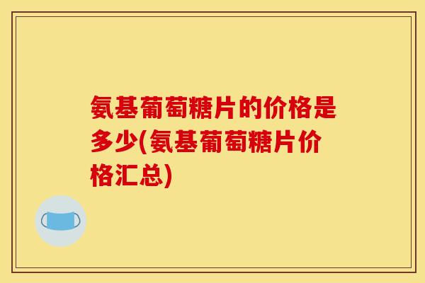 氨基葡萄糖片的价格是多少(氨基葡萄糖片价格汇总)