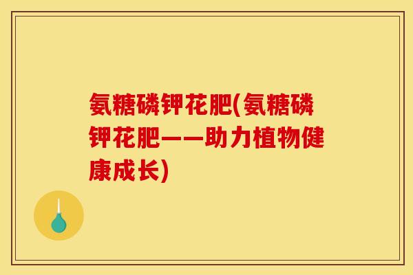 氨糖磷钾花肥(氨糖磷钾花肥——助力植物健康成长)-第1张图片-关节骑士