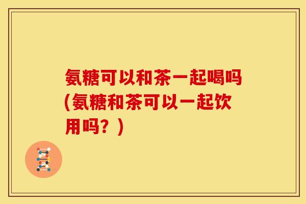 氨糖可以和茶一起喝吗(氨糖和茶可以一起饮用吗？)