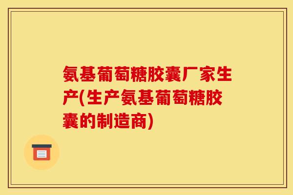 氨基葡萄糖胶囊厂家生产(生产氨基葡萄糖胶囊的制造商)