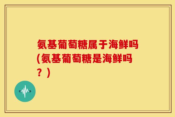 氨基葡萄糖属于海鲜吗(氨基葡萄糖是海鲜吗？)