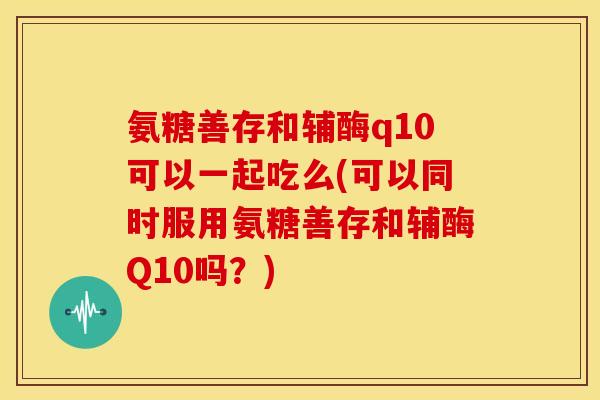 氨糖善存和辅酶q10可以一起吃么(可以同时服用氨糖善存和辅酶Q10吗？)-第1张图片-关节骑士