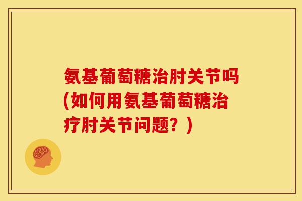 氨基葡萄糖治肘关节吗(如何用氨基葡萄糖治疗肘关节问题？)