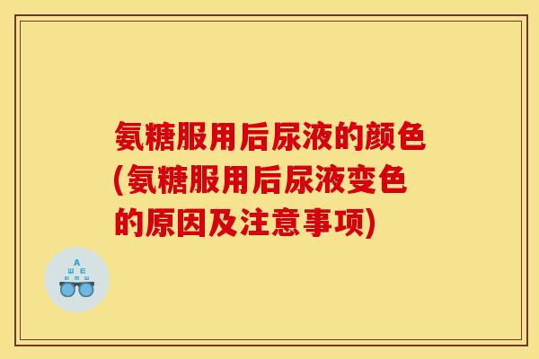 氨糖服用后尿液的颜色(氨糖服用后尿液变色的原因及注意事项)