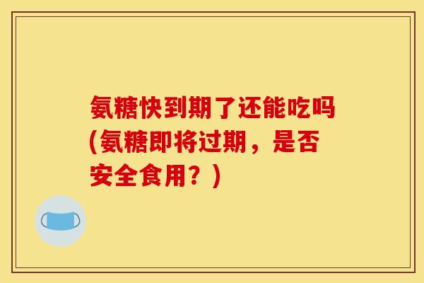 氨糖快到期了还能吃吗(氨糖即将过期，是否安全食用？)