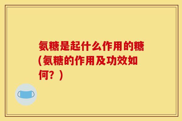 氨糖是起什么作用的糖(氨糖的作用及功效如何？)