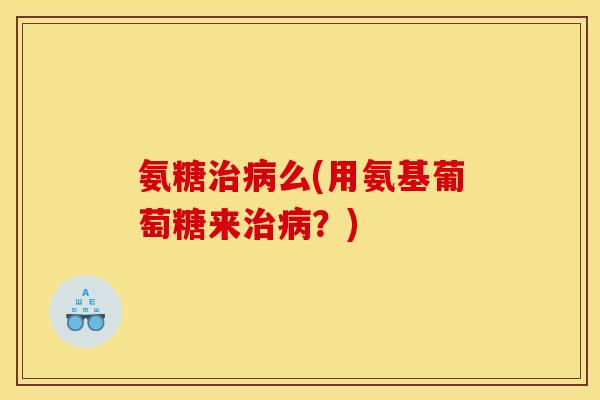 氨糖治病么(用氨基葡萄糖来治病？)