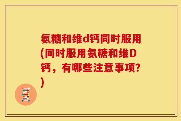 氨糖和维d钙同时服用(同时服用氨糖和维D钙，有哪些注意事项？)