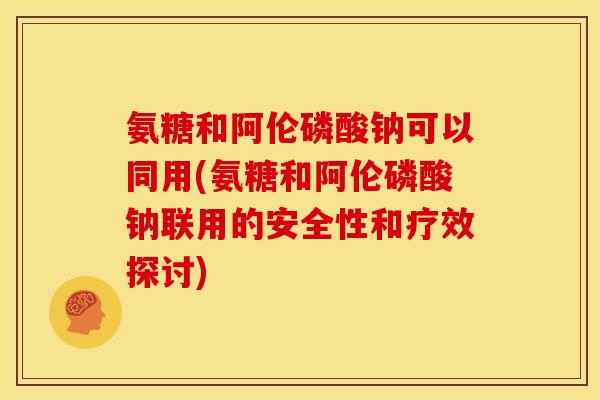 氨糖和阿伦磷酸钠可以同用(氨糖和阿伦磷酸钠联用的安全性和疗效探讨)-第1张图片-关节骑士 氨糖和阿伦磷酸钠可以同用(氨糖和阿伦磷酸钠联用的安全性和疗效探讨)-第1张图片-关节骑士