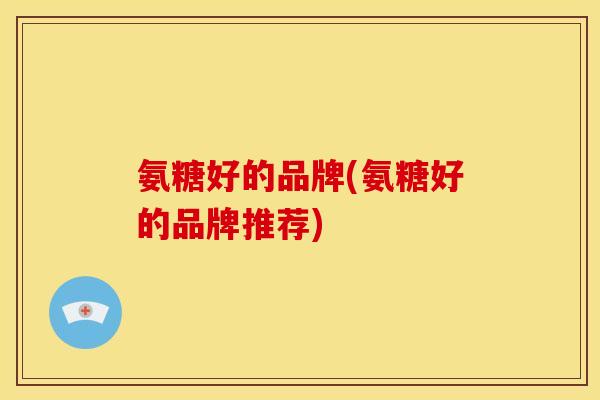 氨糖好的品牌(氨糖好的品牌推荐)