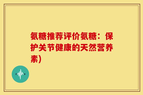 氨糖推荐评价氨糖：保护关节健康的天然营养素)