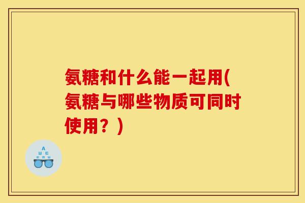 氨糖和什么能一起用(氨糖与哪些物质可同时使用？)