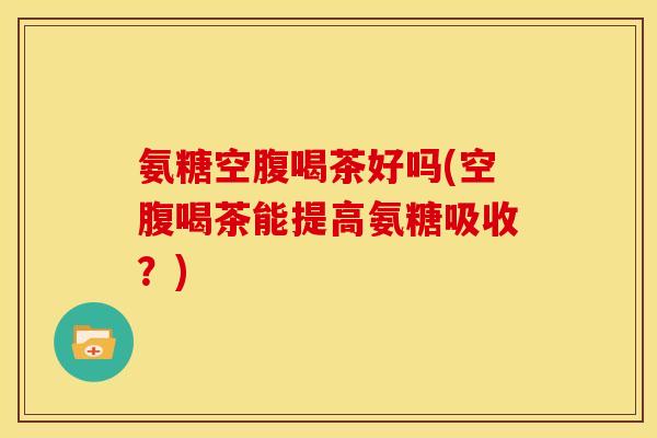 氨糖空腹喝茶好吗(空腹喝茶能提高氨糖吸收？)