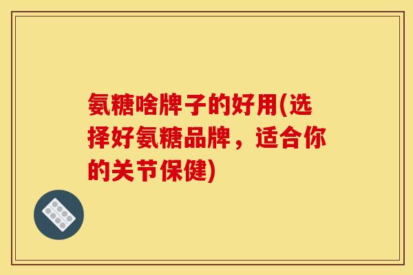 氨糖啥牌子的好用(选择好氨糖品牌，适合你的关节保健)