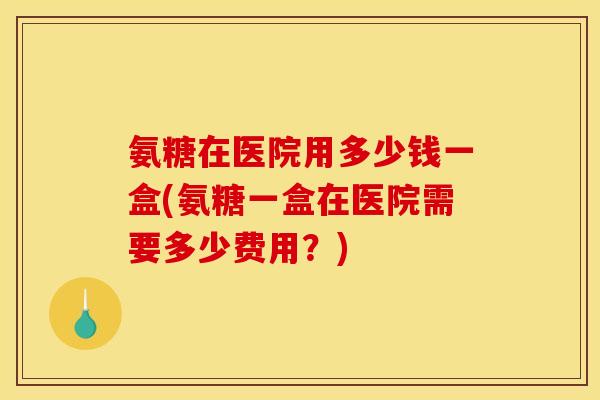 氨糖在医院用多少钱一盒(氨糖一盒在医院需要多少费用？)