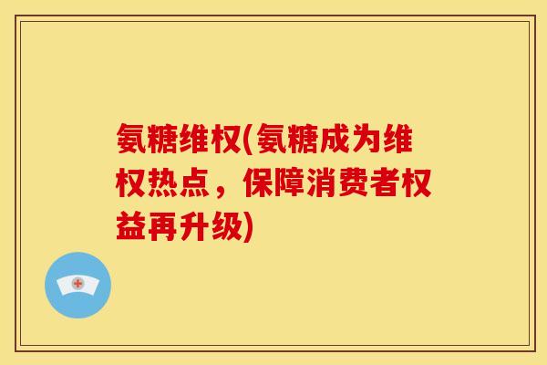 氨糖维权(氨糖成为维权热点，保障消费者权益再升级)