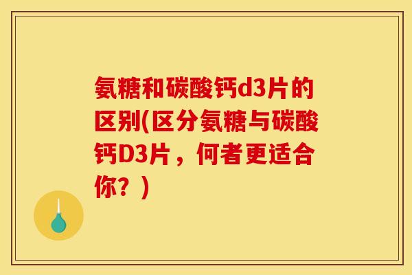 氨糖和碳酸钙d3片的区别(区分氨糖与碳酸钙D3片，何者更适合你？)