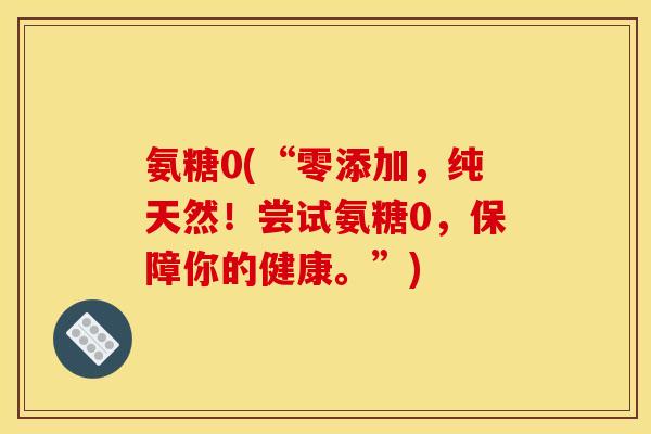 氨糖0(“零添加，纯天然！尝试氨糖0，保障你的健康。”)