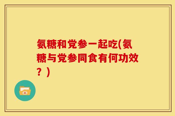 氨糖和党参一起吃(氨糖与党参同食有何功效？)