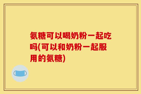 氨糖可以喝奶粉一起吃吗(可以和奶粉一起服用的氨糖)