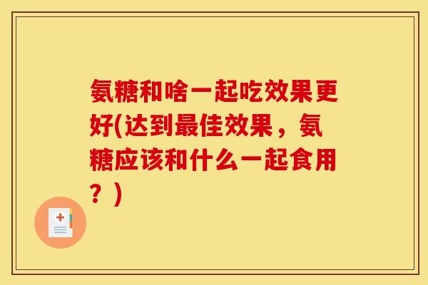 氨糖和啥一起吃效果更好(达到最佳效果，氨糖应该和什么一起食用？)