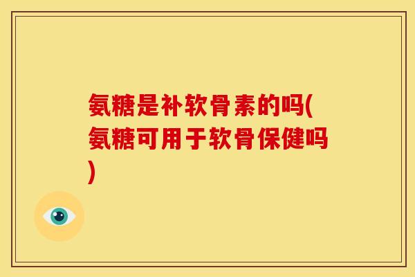 氨糖是补软骨素的吗(氨糖可用于软骨保健吗)
