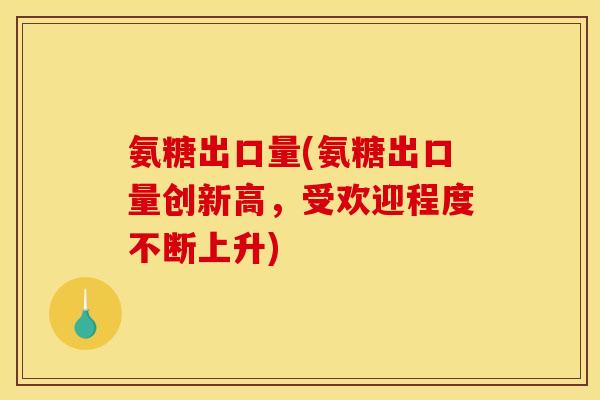 氨糖出口量(氨糖出口量创新高，受欢迎程度不断上升)