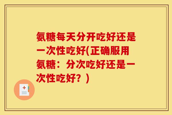 氨糖每天分开吃好还是一次性吃好(正确服用氨糖：分次吃好还是一次性吃好？)