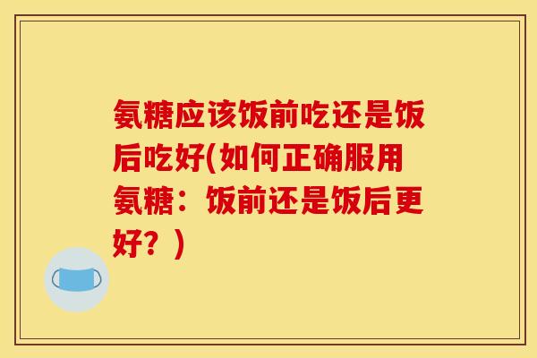 氨糖应该饭前吃还是饭后吃好(如何正确服用氨糖:饭前还是饭后更好?)-第1张图片-关节骑士 氨糖应该饭前吃还是饭后吃好(如何正确服用氨糖:饭前还是饭后更好?)-第1张图片-关节骑士