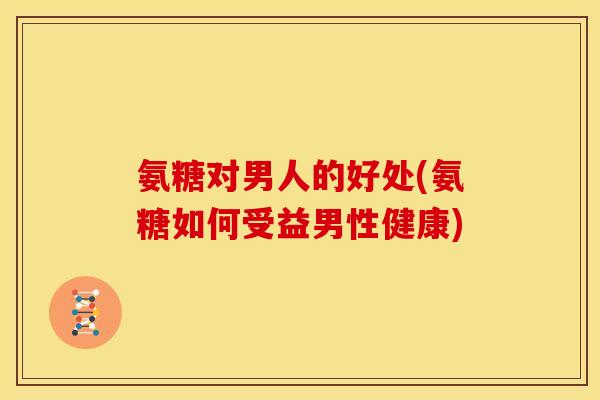 氨糖对男人的好处(氨糖如何受益男性健康)