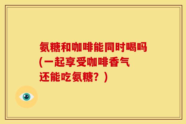 氨糖和咖啡能同时喝吗(一起享受咖啡香气 还能吃氨糖？)
