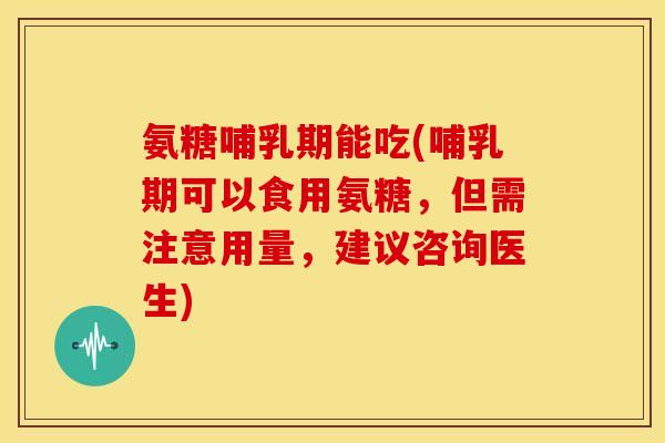 氨糖哺乳期能吃(哺乳期可以食用氨糖，但需注意用量，建议咨询医生)