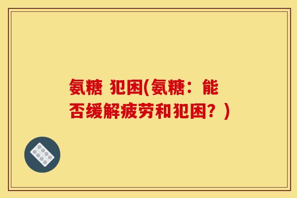 氨糖 犯困(氨糖：能否缓解疲劳和犯困？)
