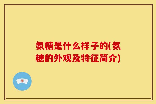 氨糖是什么样子的(氨糖的外观及特征简介)