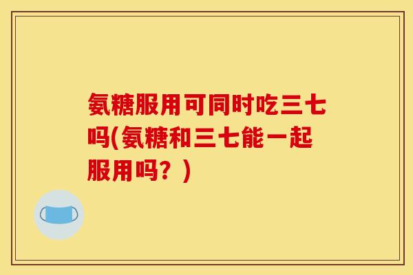 氨糖服用可同时吃三七吗(氨糖和三七能一起服用吗？)