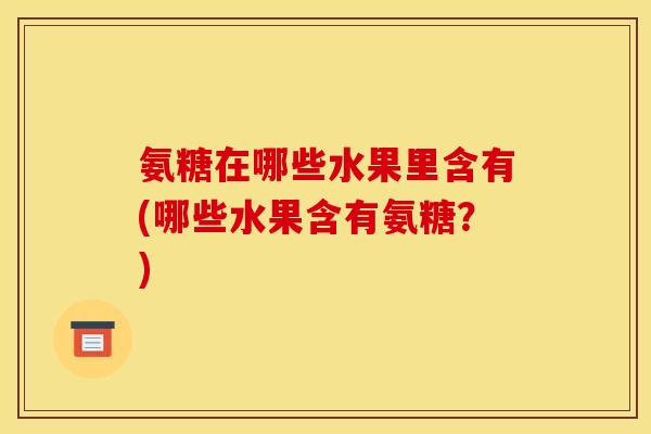 氨糖在哪些水果里含有(哪些水果含有氨糖?)-第1张图片-关节骑士 氨糖在哪些水果里含有(哪些水果含有氨糖?)-第1张图片-关节骑士