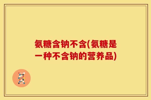 氨糖含钠不含(氨糖是一种不含钠的营养品)