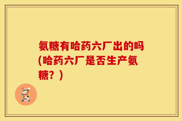 氨糖有哈药六厂出的吗(哈药六厂是否生产氨糖？)