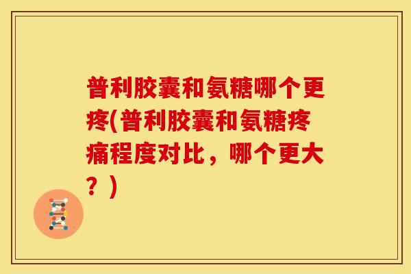 普利胶囊和氨糖哪个更疼(普利胶囊和氨糖疼痛程度对比，哪个更大？)