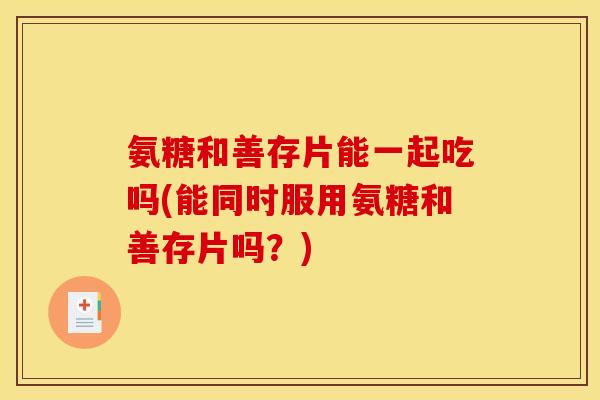 氨糖和善存片能一起吃吗(能同时服用氨糖和善存片吗？)