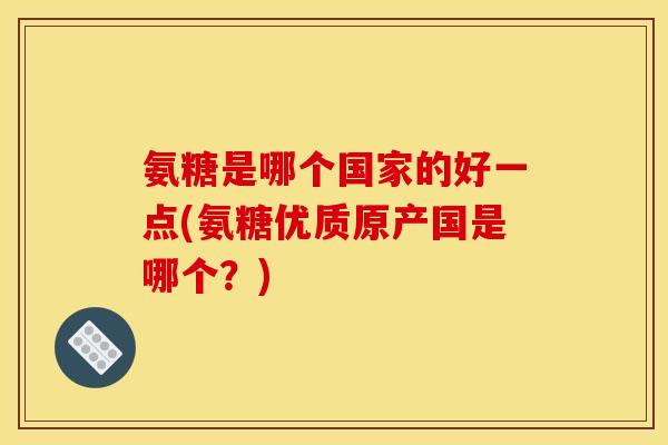 氨糖是哪个国家的好一点(氨糖优质原产国是哪个？)