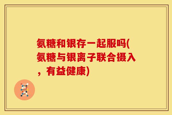 氨糖和银存一起服吗(氨糖与银离子联合摄入，有益健康)