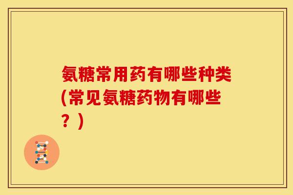 氨糖常用药有哪些种类(常见氨糖药物有哪些？)
