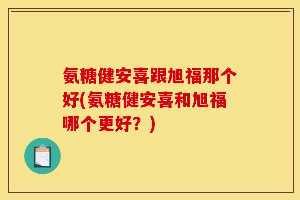 氨糖健安喜跟旭福那个好(氨糖健安喜和旭福哪个更好？)