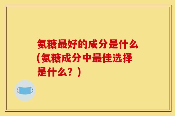氨糖最好的成分是什么(氨糖成分中最佳选择是什么？)