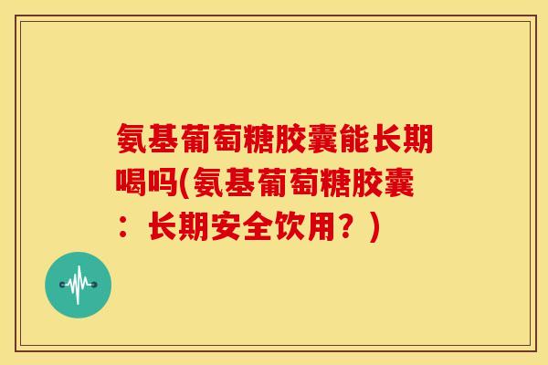 氨基葡萄糖胶囊能长期喝吗(氨基葡萄糖胶囊：长期安全饮用？)